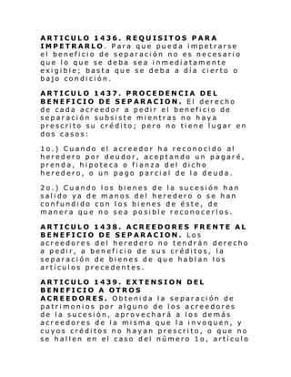 ARTICULO 1436. REQUISITOS PARA
IMPETRARLO. Para que pueda impetrarse
el beneficio de separación no es necesario
que lo que se deba sea inmediatamente
exigible; basta que se deba a día cierto o
bajo condición.
ARTICULO 1437. PROCEDENCIA DEL
BENEFICIO DE SEPARACION. El derecho
de cada acreedor a pedir el beneficio de
separación subsiste mientras no haya
prescrito su crédito; pero no tiene lugar en
dos casos:
1o.) Cuando el acreedor ha reconocido al
heredero por deudor, aceptando un pagaré,
prenda, hipoteca o fianza del dicho
heredero, o un pago parcial de la deuda.
2o.) Cuando los bienes de la sucesión han
salido ya de manos del heredero o se han
confundido con los bienes de éste, de
manera que no sea posible reconocerlos.
ARTICULO 1438. ACREEDORES FRENTE AL
BENEFICIO DE SEPARACION. Los
acreedores del heredero no tendrán derecho
a pedir, a beneficio de sus créditos, la
separación de bienes de que hablan los
artículos precedentes.
ARTICULO 1439. EXTENSION DEL
BENEFICIO A OTROS
ACREEDORES. Obtenida la separación de
patrimonios por alguno de los acreedores
de la sucesión, aprovechará a los demás
acreedores de la misma que la invoquen, y
cuyos créditos no hayan prescrito, o que no
se hallen en el caso del número 1o, artículo

 