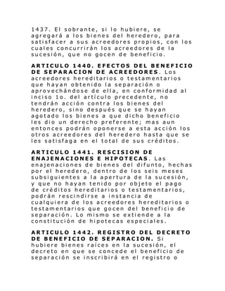 1437. El sobrante, si lo hubiere, se
agregará a los bienes del heredero, para
satisfacer a sus acreedores propios, con los
cuales concurrirán los acreedores de la
sucesión, que no gocen de beneficio.
ARTICULO 1440. EFECTOS DEL BENEFICIO
DE SEPARACION DE ACREEDORES . Los
acreedores hereditarios o testamentarios
que hayan obtenido la separación o
aprovechándose de ella, en conformidad al
inciso 1o. del artículo precedente, no
tendrán acción contra los bienes del
heredero, sino después que se hayan
agotado los bienes a que dicho beneficio
les dio un derecho preferente; mas aun
entonces podrán oponerse a esta acción los
otros acreedores del heredero hasta que se
les satisfaga en el total de sus créditos.
ARTICULO 1441. RESCISION DE
ENAJENACIONES E HIPOTECAS . Las
enajenaciones de bienes del difunto, hechas
por el heredero, dentro de los seis meses
subsiguientes a la apertura de la sucesión,
y que no hayan tenido por objeto el pago
de créditos hereditarios o testamentarios,
podrán rescindirse a instancia de
cualquiera de los acreedores hereditarios o
testamentarios que gocen del beneficio de
separación. Lo mismo se extiende a la
constitución de hipotecas especiales.
ARTICULO 1442. REGISTRO DEL DECRETO
DE BENEFICIO DE SEPARACION. Si
hubiere bienes raíces en la sucesión, el
decreto en que se concede el beneficio de
separación se inscribirá en el registro o

 