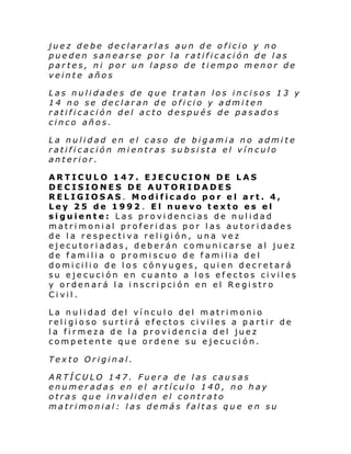 juez debe declararlas aun de oficio y no
pueden sanearse por la ratificación de las
partes, ni por un lapso de tiempo menor de
veinte años
Las nulidades de que tratan los incisos 13 y
14 no se declaran de oficio y admiten
ratificación del acto después de pasados
cinco años.
La nulidad en el caso de bigamia no admite
ratificación mientras subsista el vínculo
anterior.
ARTICULO 147. EJECUCION DE LAS
DECISIONES DE AUTORIDADES
RELIGIOSAS. Modificado por el art. 4,
Ley 25 de 1992 . El nuevo texto es el
siguiente: Las providencias de nulidad
matrimonial proferidas por las autoridades
de la respectiva religión, una vez
ejecutoriadas, deberán comunicarse al juez
de familia o promiscuo de familia del
domicilio de los cónyuges, quien decretará
su ejecución en cuanto a los efectos civiles
y ordenará la inscripción en el Registro
Civil.
La nulidad del vínculo del matrimonio
religioso surtirá efectos civiles a partir de
la firmeza de la providencia del juez
competente que ordene su ejecución.
Texto Original.
ARTÍCULO 147. Fuera de las causas
enumeradas en el artículo 140, no hay
otras que invaliden el contrato
matrimonial: las demás faltas que en su

 