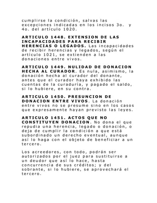 cumplirse la condición, salvas las
excepciones indicadas en los incisos 3o.
4o. del artículo 1020.

y

ARTICULO 1448. EXTENSION DE LAS
INCAPACIDADES PARA RECIBIR
HERENCIAS O LEGADOS. Las incapacidades
de recibir herencias y legados, según el
artículo 1021, se extienden a las
donaciones entre vivos.
ARTICULO 1449. NULIDAD DE DONACION
HECHA AL CURADOR. Es nula, asimismo, la
donación hecha al curador del donante,
antes que el curador haya exhibido las
cuentas de la curaduría, y pagado el saldo,
si lo hubiere, en su contra.
ARTICULO 1450. PRESUNCION DE
DONACION ENTRE VIVOS . La donación
entre vivos no se presume sino en los casos
que expresamente hayan previsto las leyes.
ARTICULO 1451. ACTOS QUE NO
CONSTITUYEN DONACION . No dona el que
repudia una herencia, legado o donación, o
deja de cumplir la condición a que está
subordinado un derecho eventual, aunque
así lo haga con el objeto de beneficiar a un
tercero.
Los acreedores, con todo, podrán ser
autorizados por el juez para sustituirse a
un deudor que así lo hace, hasta
concurrencia de sus créditos; y del
sobr ante, si l o hubi ere, se aprov ech ará el
tercero.

 