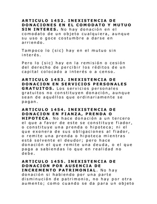 ARTICULO 1452. INEXISTENCIA DE
DONACIONES EN EL COMODATO Y MUTUO
SIN INTERES. No hay donación en el
comodato de un objeto cualquiera, aunque
su uso o goce costumbre a darse en
arriendo.
Tampoco lo (sic) hay en el mutuo sin
interés.
Pero lo (sic) hay en la remisión o cesión
del derecho de percibir los réditos de un
capital colocado a interés o a censo.
ARTICULO 1453. INEXISTENCIA DE
DONACION EN SERVICIOS PERSONALES
GRATUITOS. Los servicios personales
gratuitos no constituyen donación, aunque
sean de aquéllos que ordinariamente se
pagan.
ARTICULO 1454. INEXISTENCIA DE
DONACION EN FIANZA, PRENDA O
HIPOTECA. No hace donación a un tercero
el que a favor de este se constituye fiador,
o consti tuye un a pr enda o hi pote ca; ni el
que exonera de sus obligaciones al fiador,
o remite una prenda o hipoteca mientras
está solvente el deudor; pero hace
donación el que remite una deuda, o el que
paga a sabiendas lo que en realidad no
debe.
ARTICULO 1455. INEXISTENCIA DE
DONACION POR AUSENCIA DE
INCREMENTO PATRIMONIAL. No hay
donación si habiendo por una parte
disminución de patrimonio, no hay por otra
aumento; como cuando se da para un objeto

 