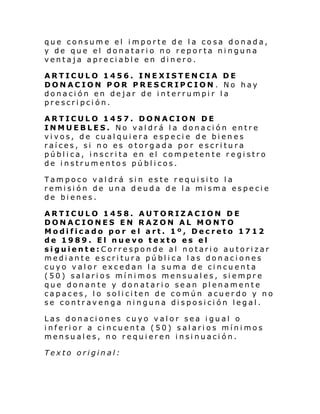 que consume el importe de la cosa donada,
y de que el donatario no reporta ninguna
ventaja apreciable en dinero.
ARTICULO 1456. INEXISTENCIA DE
DONACION POR PRESCRIPCION . No hay
donación en dejar de interrumpir la
prescripción.
ARTICULO 1457. DONACION DE
INMUEBLES. No valdrá la donación entre
vivos, de cualquiera especie de bienes
raíces, si no es otorgada por escritura
pública, inscrita en el competente registro
de instrumentos públicos.
Tampoco valdrá sin este requisito la
remisión de una deuda de la misma especie
de bienes.
ARTICULO 1458. AUTORIZACION DE
DONACIONES EN RAZON AL MONTO
Modificado por el art. 1º, Decreto 1712
de 1989. El nuevo texto es el
siguiente:Corresponde al notario autorizar
mediante escritura pública las donaciones
cuyo valor excedan la suma de cincuenta
(50) salarios mínimos mensuales, siempre
que donante y donatario sean plenamente
capaces, lo soliciten de común acuerdo y no
se contravenga ninguna disposición legal.
Las donaciones cuyo valor sea igual o
inferior a cincuenta (50) salarios mínimos
mensuales, no requieren insinuación.
Texto original:

 
