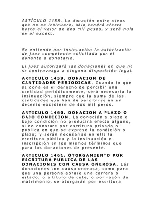 ARTÍCULO 1458. La donación entre vivos
que no se insinuare, sólo tendrá efecto
hasta el valor de dos mil pesos, y será nula
en el exceso.

Se entiende por insinuación la autorización
de juez competente solicitada por el
donante o donatario.
El juez autorizará las donaciones en que no
se contravenga a ninguna disposició n legal.
ARTICULO 1459. DONACION DE
CANTIDADES PERIODICAS . Cuando lo que
se dona es el derecho de percibir una
cantidad periódicamente, será necesaria la
insinuación, siempre que la suma de las
cantidades que han de percibirse en un
decenio excediere de do s mil pesos.
ARTICULO 1460. DONACION A PLAZO O
BAJO CONDICION . La donación a plazo o
bajo condición no producirá efecto alguno,
si no constare por escritura privada o
pública en que se exprese la condición o
plazo; y serán necesarias en ella la
escritura pública y la insinuación e
inscripción en los mismos términos que
para las donaciones de presente.
ARTICULO 1461. OTORGAMIENTO POR
ESCRITURA PUBLICA DE LAS
DONACIONES CON CAUSA ONEROSA. Las
donaciones con causa onerosa, como para
que una persona abrace una carrera o
estado, o a título de dote, o por razón de
matrimonio, se otorgarán por escritura

 
