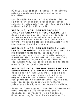 pública, expresando la causa; y no siendo
así, se considerarán como donaciones
gratuitas.
Las donaciones con causa onerosa, de que
se h abl a en el i nci so pre ce den te , e stán
sujetas a insinuación en los términos de los
artículos 1458,1459 y 1460.
ARTICULO 1462. DONACIONES QUE
IMPONEN GRAVAMEN PECUNIARIO. Las
donaciones en que se impone al donatario
un gravamen pecuniario, o que puede
apreciarse en una suma determinada de
dinero, no están sujetas a insinuación sino
con descuento del gravamen.
ARTICULO 1463. DONACIONES EN LAS
CAPITULACIONES. Las donaciones que, con
los requisitos debidos, se hagan los
esposos uno a otro en las capitulaciones
matri moni al es, no re qui eren i ns i nuaci ón ni
otra escritura pública que las mismas
capitulaciones, cualquiera que sea la clase
o valor de las cosas donadas.
ARTICULO 1464. FORMALIDADES DE LAS
DONACIONES A TITULO UNIVERSAL . Las
donaciones a título universal, sean de la
totalidad o de una cuota de los bienes,
exigen además de la insinuación y del
otorgamiento de escritura pública, y de la
inscripción en su caso, un inventario
solemne de los bienes, so pena de nulidad.
Si se omitiere alguna parte de los bienes en
este inventario, se entender á que el
donante se los reserva, y no tendrá el
donatario ningún derecho de reclamarlos.

 