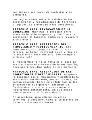 con tal que sea capaz de contratar y de
obligarse.
Las reglas dadas sobre la validez de las
aceptaciones y repudiaciones de herencias
o legados, se extienden a las donaciones.
ARTICULO 1469. REVOCACION DE LA
DONACION. Mientras la donación entre
vivos no ha sido aceptada, y notificada la
aceptación al donante, podrá éste revocarla
a su arbitrio.
ARTICULO 1470. ACEPTACION DEL
FIDUCIARIO Y FIDEICOMISARIO. Las
donaciones, con cargo de restituir a un
tercero, se hacen irrevocables en virtud de
la aceptación del fiduci ario, con arreglo al
artículo 1468.
El fideicomisario no se halla en el caso de
aceptar hasta el momento de la restitución;
pero podrá repudiar antes de ese momento.
ARTICULO 1471. ALTERACION DE LAS
DONACIONES FIDEICOMISARIA. Aceptada
la donación por el fi duciario, y notificada la
aceptación del donante, podrán los dos, de
común acuer do, h acer en el fi dei comi so l as
alteraciones que quieran, sustituir un
fideicomisario a otro, y aun revocar el
fideicomiso enteramente, sin que pueda
oponerse a el l o el fi dei co mi sari o.
Se procederá, para alterar en estos
términos la donación, como si se tratare de
un acto enteramente nuevo.

 