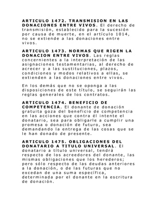 ARTICULO 1472. TRANSMISION EN LAS
DONACIONES ENTRE VIVOS . El derecho de
transmisión, establecido para la sucesión
por causa de muerte, en el artículo 1014,
no se extiende a las donaciones entre
vivos.
ARTICULO 1473. NORMAS QUE RIGEN LA
DONACION ENTRE VIVOS . Las reglas
concernientes a la interpretación de las
asignaciones testamentarias, al derecho de
acrecer y a las sustituciones, plazos,
condiciones y modos relativos a ellas, se
extienden a las donaciones entre vivos.
En los demás que no se oponga a las
disposiciones de este título, se seguirán las
reglas generales de los contratos.
ARTICULO 1474. BENEFICIO DE
COMPETENCIA. El donante de donaci ón
gratuita goza del beneficio de competencia
en las acciones que contra él intente el
donatario, sea para obligarle a cumplir una
promesa o donación de futuro, sea
demandando la entrega de las cosas que se
le han donado de presente.
ARTICULO 1475. OBLIGACIONES DEL
DONATARIO A TITULO UNIVERSAL . El
donatario a título universal, tendrá
respecto de los acreedores del donante, las
mismas obligaciones que los herederos;
pero sólo respecto de las deudas anteriores
a la donación, o de las futuras que no
excedan de una suma específica,
determinada por el donante en la escritura
de donación.

 