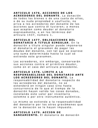 ARTICULO 1476. ACCIONES DE LOS
ACREEDORES DEL DONANTE . La donación
de todos los bienes o de una cuota de ellos,
o de su nuda propiedad o usufructo, no
priva a los acreedores del donante de las
acciones que contra él tuvieren; a menos
que acepten como deudor al donatario
expresamente, o en los términos del
artículo 1437, número 1.
ARTICULO 1477. OBLIGACIONES DEL
DONATARIO A TITULO SINGULAR . En la
donación a título singular puede im ponerse
al donatario el gravamen de pagar las
deudas del donante, con tal que se exprese
una suma determinada hasta la cual se
extienda este gravamen.
Los acreedores, sin embargo, conservarán
sus ac ci ones contr a el pri mi ti vo deu dor,
como en el caso del artículo precedente.
ARTICULO 1478. LIMITE A LA
RESPONSABILIDAD DEL DONATARIO ANTE
LOS ACREEDORES DEL DONANTE. La
responsabilidad del donatario respecto de
los acreedores del donante, no se
extenderá en ningún caso sino hasta
concurrencia de lo que al tiempo de la
donación hayan valido las cosas donadas,
constando este valor por inventario
solemne o por otro instrumento auténtico.
Lo mismo se extiende a la responsabilidad
del donatario por los otros gravámenes que
en la donación se le hayan impuesto.
ARTICULO 1479. ACCION DE
SANEAMIENTO. El donatario de donación

 