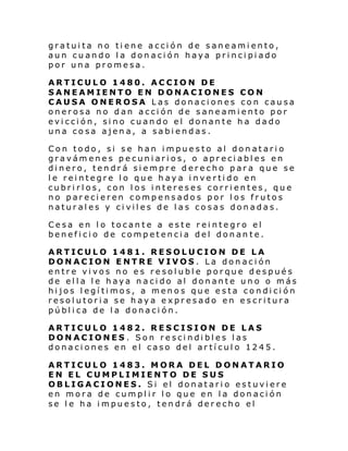 gratuita no tiene acción de saneamiento,
aun cuando la donación haya principiado
por una promesa.
ARTICULO 1480. ACCION DE
SANEAMIENTO EN DONACIONES CON
CAUSA ONEROSA Las donaciones con causa
onerosa no dan acción de saneamiento por
evicción, sino cuando el donante ha dado
una cosa ajena, a sabiendas.
Con todo, si se han impuesto al donatario
gravámenes pecuniarios, o apreciables en
dinero, tendrá siempre derecho para que se
le reintegre lo que haya invertido en
cubrirlos, con los intereses corrientes, que
no parecieren compensados por los frutos
naturales y civiles de las cosas donadas.
Cesa en lo tocante a este reintegro el
beneficio de competencia del donante.
ARTICULO 1481. RESOLUCION DE LA
DONACION ENTRE VIVOS . La donación
entre vivos no es resoluble porque después
de ella le haya nacido al donante uno o más
hijos legítimos, a menos que esta condición
resolutoria se haya expresado en escritura
pública de la donación.
ARTICULO 1482. RESCISION DE LAS
DONACIONES . Son rescindibles las
donaciones en el caso del artículo 1245.
ARTICULO 1483. MORA DEL DONATARIO
EN EL CUMPLIMIENTO DE SUS
OBLIGACIONES. Si el donatario estuviere
en mora de cumplir lo que en la donación
se le ha impuesto, tendrá derecho el

 