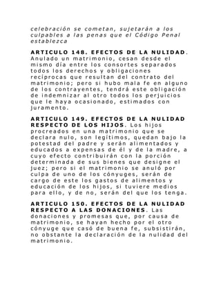celebración se cometan, sujetarán a los
culpables a las penas que el Código Penal
establezca
ARTICULO 148. EFECTOS DE LA NULIDAD .
Anulado un matrimonio, cesan desde el
mismo día entre los consortes separados
todos los derechos y obligaciones
recíprocas que resultan del contrato del
matrimonio; pero si hubo mala fe en alguno
de los contrayentes, tendrá este obligación
de indemnizar al otro todos los perjuicios
que le haya ocasionado, estimados con
juramento.
ARTICULO 149. EFECTOS DE LA NULIDAD
RESPECTO DE LOS HIJOS. Los hijos
procreados en una matrimonio que se
declara nulo, son legítimos, quedan bajo la
potestad del padre y serán alimentados y
educados a expensas de él y de la madre, a
cuyo efecto contribuirán con la porción
determinada de sus bienes que designe el
juez; pero si el matrimonio se anuló por
culpa de uno de los cónyuges, serán de
cargo de este los gastos de alimentos y
educación de los hijos, si tuviere medios
para ello, y de no, serán del que los tenga.
ARTICULO 150. EFECTOS DE LA NULIDAD
RESPECTO A LAS DONACIONES . Las
donaciones y promesas que, por causa de
matrimonio, se hayan hecho por el otro
cónyuge que casó de buena fe, subsistirán,
no obstante la declaración de la nulidad del
matrimonio.

 