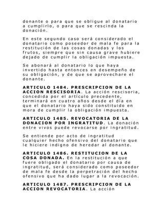 donante o para que se obligue al donatario
a cumplirlo, o para que se rescinda la
donación.
En este segundo caso será considerado el
donatario como poseedor de mala fe para la
restitución de las cosas donadas y los
frutos, siempre que sin causa grave hubiere
dejado de cumplir la obligación impuesta.
Se abonará al donatario lo que haya
invertido hasta entonces en desempeño de
su obligación, y de que se aprovechare el
donante.
ARTICULO 1484. PRESCRIPCION DE LA
ACCION RESCISORIA. La acción rescisoria,
concedida por el artículo precedente,
terminará en cuatro años desde el día en
que el donatario haya sido constituido en
mora de cumplir la obligación impuesta.
ARTICULO 1485. REVOCATORIA DE LA
DONACION POR INGRATITUD . La donación
entre vivos puede revocarse por ingratitud.
Se entiende por acto de ingratitud
cualquier hecho ofensivo del donatario que
l e hi ci ere i ndi gno de her edar al donante.
ARTICULO 1486. RESTITUCION DE LA
COSA DONADA. En la restitución a que
fuere obligado el donatario por causa de
ingratitud, será considerado como poseedor
de mala fe desde la perpetración del hecho
ofensivo que ha dado lugar a la revocación.
ARTICULO 1487. PRESCRIPCION DE LA
ACCION REVOCATORIA. La acción

 