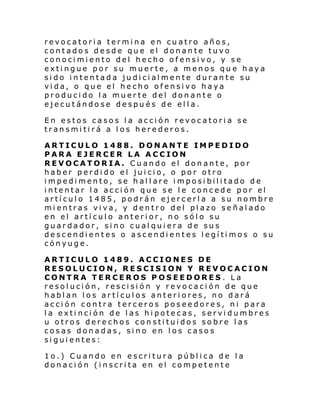 revocatoria termina en cuatro años,
contados desde que el donante tuvo
conocimiento del hecho ofensivo, y se
extingue por su muerte, a menos que haya
sido intentada judicialmente durante su
vida, o que el hecho ofensivo haya
producido la muerte del donante o
ejecutándose después de ella.
En estos casos la acción revocatoria se
transmitirá a los herederos.
ARTICULO 1488. DONANTE IMPEDIDO
PARA EJERCER LA ACCION
REVOCATORIA. Cuando el donante, por
haber perdido el juicio, o por otro
impedimento, se hallare imposibilitado de
intentar la acción que se le concede por el
artículo 1485, podrán ejercerla a su nombre
mientras viva, y dentro del plazo señalado
en el artículo anterior, no sólo su
guardador, sino cualquiera de sus
descendientes o ascendientes legítimos o su
cónyuge.
ARTICULO 1489. ACCIONES DE
RESOLUCION, RESCISION Y REVOCACION
CONTRA TERCEROS POSEEDORES. La
resolución, rescisión y revocación de que
hablan los artículos anteriores, no dará
acción contra terceros poseedores, ni para
la extinción de las hipotecas, servidumbres
u otros derechos constituidos sobre las
cosas donadas, sino en los casos
siguientes:
1o.) Cuando en escritura pública de la
donación (inscrita en el competente

 