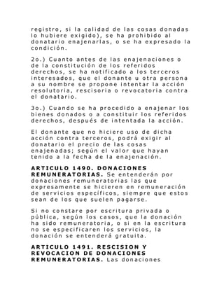 registro, si la calidad de las cosas donadas
l o hubi ere exi gi do), se ha prohi bi do al
donatario enajenarlas, o se ha expresado la
condición.
2o.) Cuanto antes de las enajenaciones o
de la constitución de los referidos
derechos, se ha notificado a los terceros
interesados, que el donante u otra persona
a su nombre se propone intentar la acción
resolutoria, rescisoria o revocatoria contra
el donatario.
3o.) Cuando se ha procedido a enajenar los
bienes donados o a constituir los referidos
derechos, después de intentada la acción.
El donante que no hiciere uso de dicha
acción contra terceros, podrá exigir al
donatario el precio de las cosas
enajenadas; según el val or que hayan
tenido a la fecha de la enajenación.
ARTICULO 1490. DONACIONES
REMUNERATORIAS. Se entenderán por
donaciones remuneratorias las que
expresamente se hicieren en remuneración
de servicios específicos, siempre que estos
sean de los que suelen pagarse.
Si no constare por escritura privada o
pública, según los casos, que la donación
ha sido remuneratoria, o si en la escritura
no se especificaren los servicios, la
donación se entenderá gratuita.
ARTICULO 1491. RESCISION Y
REVOCACION DE DONACIONES
REMUNERATORIAS. Las donaciones

 