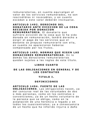 remuneratorias, en cuanto equivalgan al
valor de los servicios remunerados, no son
rescindibles ni revocables, y en cuanto
excedan a este valor deberán insinuarse.
ARTICULO 1492. DERECHOS DEL
DONATARIO ANTE EVICCION DE LA COS A
RECIBIDA POR DONACION
REMUNERATORIA. El donatario que
sufriere evicción de la cosa que le ha sido
donada en remuneración, tendrá derecho a
exigir el pago de los servicios que el
donante se propuso remunerarle con ella,
en cuanto no aparecieren haberse
compensado por los frutos.
ARTICULO 1493. NORMAS QUE RIGEN LAS
DONACIONES REMUNERATORIAS . En lo
demás las donaciones remuneratorias
quedan sujetas a las reglas de este título.
LIBRO CUARTO
DE LAS OBLIGACIONES EN GENERAL Y DE
LOS CONTRATOS
TITULO I.
DEFINICIONES
ARTICULO 1494. FUENTE DE LAS
OBLIGACIONES. Las obligaciones nacen, ya
del concurso real de las voluntades de dos
o más personas, como en los contratos o
convenciones; ya de un hecho voluntario de
la persona que se obliga, como en la
aceptación de una herencia o legado y en
todos los cuasicontratos; ya a consecuencia
de un hecho que ha inferido injuria o daño

 