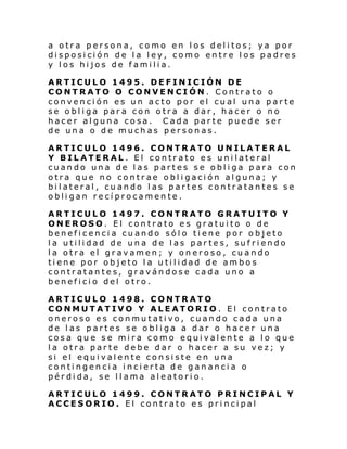 a otra persona, como en los delitos; ya por
disposición de la ley, como entre los padres
y los hijos de familia.
ARTICULO 1495. DEFINICIÓN DE
CONTRATO O CONVENCIÓN. Contrato
convención es un acto por el cual una
se obliga para con otra a dar, hacer o
hacer alguna cosa. Cada parte puede
de una o de muchas personas.

o
parte
no
ser

ARTICULO 1496. CONTRATO UNILATERAL
Y BILATERAL. El contrato es unilateral
cuando una de las partes se obliga para con
otra que no contrae obligación alguna; y
bilateral, cuando las partes contratantes se
obligan recíprocamente.
ARTICULO 1497. CONTRATO GRATUITO Y
ONEROSO. El contrato es gratuito o de
beneficencia cuando sólo tiene por objeto
la utilidad de una de las partes, sufriendo
la otra el gravamen; y oneroso, cuando
tiene por objeto la utilidad de ambos
contratantes, gravándose cada uno a
beneficio del otro.
ARTICULO 1498. CONTRATO
CONMUTATIVO Y ALEATORIO. El contrato
oneroso es conmutativo, cuando cada una
de las partes se obliga a dar o hacer una
cosa que se mira como equivalente a lo que
la otra parte debe dar o hacer a su vez; y
si el equivalente consiste en una
contingencia incierta de ganancia o
pérdida, se llama aleatorio.
ARTICULO 1499. CONTRATO PRINCIPAL Y
ACCESORIO. El contrato es principal

 