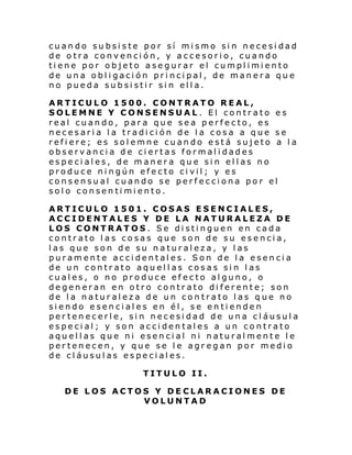 cuando subsiste por sí mismo sin necesidad
de otra convención, y accesorio, cuando
tiene por objeto asegurar el cumplimiento
de una obligación principal, de manera que
no pueda subsistir sin ella.
ARTICULO 1500. CONTRATO REAL,
SOLEMNE Y CONSENSUAL. El contrato es
real cuando, para que sea perfecto, es
necesaria la tradición de la cosa a que se
refiere; es solemne cuando está sujeto a la
observancia de ciertas formalidades
especiales, de manera que sin ellas no
produce ningún efecto civil; y es
consensual cuando se perfecciona por el
solo consentimiento.
ARTICULO 1501. COSAS ESENCIALES,
ACCIDENTALES Y DE LA NATURALEZA DE
LOS CONTRATOS. Se distinguen en cada
contrato las cosas que son de su esencia,
las que son de su naturaleza, y las
puramente accidentales. Son de la esencia
de un contrato aquellas cosas sin las
cuales, o no produce efecto alguno, o
degeneran en otro contrato diferente; son
de la naturaleza de un contrato las que no
siendo esenciales en él, se entienden
pertenecerle, sin necesidad de una cláusula
especial; y son accidentales a un contrato
aquellas que ni esencial ni naturalmente le
pertenecen, y que se le agregan por medio
de cláusulas especiales.
TITULO II.
DE LOS ACTOS Y DECLARACIONES DE
VOLUNTAD

 