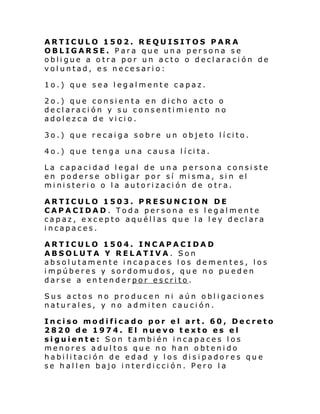 ARTICULO 1502. REQUISITOS PARA
OBLIGARSE. Para que una persona se
obligue a otra por un acto o declaración de
voluntad, es necesario:
1o.) que sea legalmente capaz.
2o.) que consienta en dicho acto o
declaración y su consentimiento no
adolezca de vicio.
3o.) que recaiga sobre un objeto lícito.
4o.) que teng a una c aus a l í ci ta.
La capacidad legal de una persona consiste
en poderse obligar por sí misma, sin el
ministerio o la autorización de otra.
ARTICULO 1503. PRESUNCION DE
CAPACIDAD. Toda persona es legalmente
capaz, excepto aquéllas que la ley declara
incapaces.
ARTICULO 1504. INCAPACIDAD
ABSOLUTA Y RELATIVA. Son
absolutamente incapaces los dementes, los
impúberes y sordomudos, que no pueden
darse a entenderpor escrito.
Sus actos no producen ni aún obligaciones
naturales, y no admiten caución.
Inciso modificado por el art. 60, Decreto
2820 de 1974. El nuevo texto es el
siguiente: Son también incapaces los
menores adultos que no han obtenido
habilitación de edad y los disipadores que
se hallen bajo interdicción. Pero la

 