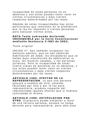 incapacidad de estas personas no es
absoluta y sus actos pueden tener valor en
ciertas circunstancias y bajo ciertos
respectos determinados por las leyes.
Además de estas incapacidades hay otras
par ti cul ares que consi sten en l a pro hi bi ci ón
que la ley ha impuesto a ciertas personas
para ejecutar ciertos actos.
NOTA Texto subrayado declarado
INEXEQUIBLE por la Corte Constitucional
mediante Sentencia C-983 de 2002.
Texto original
INCISO 3°. Son también incapaces los
menores adultos, que no han obtenido
habilitación de edad; los disipadores que se
hallan bajo interdicción de administrar lo
suyo; las mujeres casadas, y las personas
jurídicas. Pero la incapacidad de estas
cuatro clases de personas no es abs oluta, y
sus actos pueden tener valor en ciertas
circunstancias y bajo ciertos respectos
determinados por las leyes.
ARTICULO 1505. EFECTOS DE LA
REPRESENTACION. Lo que una persona
ejecuta a nombre de otra, estando
facultada por ella o por la ley para
representarla, produce respecto del
representado iguales efectos que si hubiese
contratado él mismo.
ARTICULO 1506. ESTIPULACION POR
OTRO. Cualquiera puede estipular a favor
de una tercera persona, aunque no tenga
derecho para representarla; pero sólo esta

 
