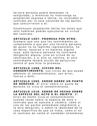 tercera persona podrá demandar lo
estipulado; y mientras no intervenga su
aceptación expresa o tácita, es revocable el
contrato por la sola voluntad de las partes
que concurrieron a él.
Constituyen aceptación tácita los actos que
solo hubieran podido ejecutarse en virtud
del contrato.
ARTICULO 1507. PROMESA POR OTRO.
Siempre que uno que los contratantes se
compromete a que por una tercera persona,
de quien no es legítimo representante, ha
de darse, hacerse o no hacerse alguna
cosa, esta tercera persona no contraerá
obligación alguna, sino en virtud de su
ratificación; y si ella no ratifica, el otro
contratante tendrá acción de perjuicios
contra el que hizo la promesa.
ARTICULO 1508. VICIOS DEL
CONSENTIMIENTO. Los vicios de que puede
adolecer el consentimiento, son error,
fuerza y dolo.
ARTICULO 1509. ERROR SOBRE UN PUNTO
DE DERECHO. El error sobre un punto de
derecho no vicia el consentimiento.
ARTICULO 1510. ERROR DE HECHO SOBRE
LA ESPECIE DEL ACTO O EL OBJETO . El
error de hecho vicia el consentimiento
cuando recae sobre la especie de acto o
contrato que se ejecuta o celebra, como si
una de las partes entendiese empréstito y
la otra donación; o sobre la identidad de la
cosa específica de que se trata, como si en
el contrato de venta el vendedor entendiese

 