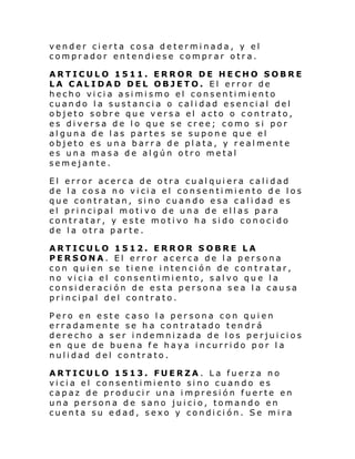vender cierta cosa determinada, y el
comprador entendiese comprar otra.
ARTICULO 1511. ERROR DE HECHO SOBRE
LA CALIDAD DEL OBJETO. El error de
hecho vicia asimismo el consentimiento
cuando la sustancia o calidad esencial del
objeto sobre que versa el acto o contrato,
es diversa de lo que se cree; como si por
alguna de las partes se supone que el
objeto es una barra de plata, y realmente
es una masa de algún otro metal
semejante.
El error acerca de otra cualquiera calidad
de la cosa no vicia el consentimiento de los
que contr atan, si no cuan do e sa cal i dad es
el pri nci pal moti vo de una de el l as p ara
contratar, y este motivo ha sido conocido
de la otra parte.
ARTICULO 1512. ERROR SOBRE LA
PERSONA. El error acerca de la persona
con quien se tiene intención de contratar,
no vicia el consentimiento, salvo que la
consideración de esta persona sea la causa
principal del contrato.
Pero en este caso la persona con quien
erradamente se ha contratado tendrá
derecho a ser indemnizada de los perjuicios
en que de buena fe haya incurrido por la
nulidad del contrato.
ARTICULO 1513. FUERZA. La fuerza no
vicia el consentimiento sino cuando es
capaz de producir una impresión fuerte en
una persona de sano juicio, tomando en
cuenta su edad, sexo y condición. Se mira

 