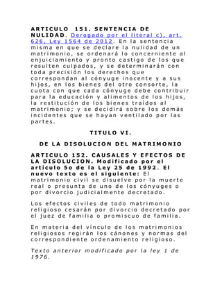 ARTICULO 151. SENTENCIA DE
NULIDAD. Derogado por el literal c), art.
626, Ley 1564 de 2012. En la sentencia
misma en que se declare la nulidad de un
matrimonio, se ordenará lo concerniente al
enjuiciamiento y pronto castigo de los que
resulten culpados, y se determinarán con
toda precisión los derechos que
correspondan al cónyuge inocente y a sus
hijos, en los bienes del otro consorte, la
cuota con que cada cónyuge debe contribuir
para la educación y alimentos de los hijos,
la restitución de los bienes tr aídos al
matrimonio; y se decidirá sobre los demás
incidentes que se hayan ventilado por las
partes.
TITULO VI.
DE LA DISOLUCION DEL MATRIMONIO
ARTICULO 152. CAUSALES Y EFECTOS DE
LA DISOLUCION. Modificado por el
artículo 5o de la Ley 25 de 1992 . El
nuevo texto es el siguiente: El
matri moni o ci vil se di suel ve por l a muerte
real o presunta de uno de los cónyuges o
por divorcio judicialmente decretado.
Los efectos civiles de todo matrimonio
religioso cesarán por divorcio decretado por
el juez de familia o promiscuo de familia.
En materia del vínculo de los matrimonios
religiosos regirán los cánones y normas del
correspondiente ordenamiento religioso.
Texto anterior modificado por la ley 1 de
1976.

 