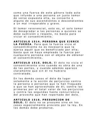 como una fuerza de este género todo acto
que infunde a una persona un justo temor
de verse expuesta ella, su consorte o
alguno de sus ascendientes o descendientes
a un mal irreparable y grave.
El temor reverencial, esto es, el solo temor
de desagradar a las personas a quienes se
debe sumisión y respeto, no basta para
viciar el consentimiento.
ARTICULO 1514. PERSONA QUE EJERCE
LA FUERZA. Para que la fuerza vicie el
consentimiento no es necesario que la
ejerza aquél que es beneficiado por ella;
basta que se haya empleado la fuerza por
cualquiera persona con el objeto de obtener
el consentimiento.
ARTICULO 1515. DOLO. El dolo no vicia el
consentimiento sino cuando es obra de una
de las partes, y cuando además aparece
claramente que sin él no hubiera
contratado.
En los demás casos el dolo da lugar
solamente a la acción de perjuicios contra
la persona o personas que lo han fraguado
o que se han aprovechado de él; contra las
primeras por el total valor de los perjuicios
y contra las segundas hasta concurrencia
del provecho que han reportado del dolo.
ARTICULO 1516. PRESUNCION DE
DOLO. El dolo no se presume sino en los
casos especialmente previsto por la ley. En
los demás debe probarse.

 