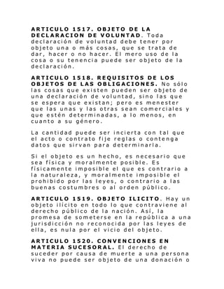 ARTICULO 1517. OBJETO DE LA
DECLARACION DE VOLUNTAD. Toda
declaración de voluntad debe tener por
objeto una o más cosas, que se trata de
dar, hacer o no hacer. El mero uso de la
cosa o su tenencia puede ser objeto de la
declaración.
ARTICULO 1518. REQUISITOS DE LOS
OBJETOS DE LAS OBLIGACIONES. No sólo
las cosas que existen pueden ser objeto de
una declar ación de voluntad, sino las que
se espera que existan; pero es menester
que las unas y las otras sean comerciales y
que estén determinadas, a lo menos, en
cuanto a su género.
La cantidad puede ser incierta con tal que
el acto o contrato fije reglas o contenga
datos que sirvan para determinarla.
Si el obje to e s un he cho, es n ecesar i o que
sea física y moralmente posible. Es
físicamente imposible el que es contrario a
la naturaleza, y moralmente imposible el
prohibido por las leyes, o contrario a las
buenas costumbres o al orden público.
ARTICULO 1519. OBJETO ILICITO. Hay un
objeto ilícito en todo lo que contraviene al
derecho público de la nación. Así, la
promesa de someterse en la república a una
jurisdicción no reconocida por las leyes de
ella, es nula por el vicio del objeto.
ARTICULO 1520. CONVENCIONES EN
MATERIA SUCESORAL. El derecho de
suceder por causa de muerte a una persona
viva no puede ser objeto de una donación o

 