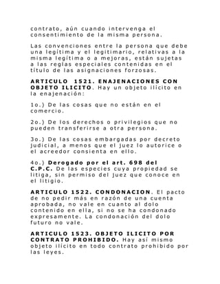 contrato, aún cuando intervenga el
consentimiento de la misma persona.
Las convenciones entre la persona que debe
una legítima y el legitimario, relativas a la
misma legítima o a mejoras, están sujetas
a las reglas especiales contenidas en el
título de las asignaciones forzosas.
ARTICULO 1521. ENAJENACIONES CON
OBJETO ILI CITO . H ay un ob je to i lí ci to en
la enajenación:
1o.) De las cosas que no están en el
comercio.
2o.) De los derechos o privilegios que no
pueden transferirse a otra persona.
3o.) De las cosas embargadas por decreto
judicial, a menos que el juez lo autorice o
el acreedor consienta en ello.
4o.) Derogado por el art. 698 del
C.P.C. De las especies cuya propiedad se
litiga, sin permiso del juez que conoce en
el li ti gi o.
ARTICULO 1522. CONDONACION. El pacto
de no pedir más en razón de una cuenta
aprobada, no vale en cuanto al dolo
contenido en ella, si no se ha condonado
expresamente. La condonación del dolo
futuro no vale.
ARTICULO 1523. OBJETO ILICITO POR
CONTRATO PROHIBIDO. Hay así mismo
objeto ilícito en todo contrato prohibido por
las leyes.

 