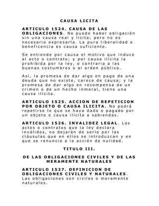 CAUSA LICITA
ARTICULO 1524. CAUSA DE LAS
OBLIGACIONES. No puede haber obligación
sin una causa real y lícita; pero no es
necesario expresarla. La pura liberalidad o
beneficencia es causa suficiente.
Se entiende por causa el motivo que induce
al ac to o con trato; y por c aus a i lí ci ta l a
prohibida por la ley, o contraria a las
buenas costumbres o al orden público.
Así, la promesa de dar algo en pago de una
deuda que no existe, carece de causa; y la
promesa de dar algo en recompensa de un
crimen o de un hecho inmoral, tiene una
causa ilícita.
ARTICULO 1525. ACCION DE REPETICION
POR OBJETO O CAUSA ILICITA. No podrá
repetirse lo que se haya dado o pagado por
un objeto o cau s a i lí ci ta a sabi end as .
ARTICULO 1526. INVALIDEZ LEGAL . Los
actos o contratos que la ley declara
inválidos, no dejarán de serlo po r las
cláusulas que en ellos se introduzcan y en
que se renuncie a la acción de nulidad.
TITULO III.
DE LAS OBLIGACIONES CIVILES Y DE LAS
MERAMENTE NATURALES
ARTICULO 1527. DEFINICION DE
OBLIGACIONES CIVILES Y NATURALES .
Las obligaciones son civiles o meramente
naturales.

 