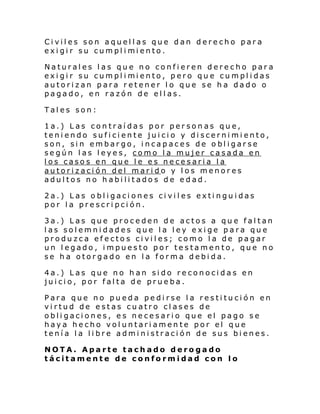 Civiles son aquellas que dan derecho para
exi gi r su cumpl i mi ento.
Naturales las que no confieren derecho para
exi gi r su cumpl i mi ento, pero qu e cu mpl i das
autorizan para retener lo que se ha dado o
pagado, en razón de ellas.
Tales son:
1a.) Las contraídas por personas que,
teniendo suficiente juicio y discernimiento,
son, sin embargo, incapaces de obligarse
según las leyes, como la mujer casada en
los casos en que le es necesaria la
autorización del marido y los menores
adultos no habilitados de edad.
2a.) Las obligaciones civiles extinguidas
por la prescripción.
3a.) Las que proceden de actos a que faltan
las solemnidades que la ley exige para que
produzca efectos civiles; como la de pagar
un legado, impuesto por testamento, que no
se ha otorgado en la forma debida.
4a.) Las que no han sido reconocidas en
juicio, por falta de prueba.
Para que no pueda pedirse la restitución en
virtud de estas cuatro clases de
obligaciones, es necesario que el pago se
haya hecho voluntariamente por el que
tenía la libre administración de sus bienes.
NOTA. Aparte tachado derogado
tácitamente de conformidad con lo

 