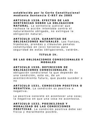 establecido por la Corte Constitucional
mediante Sentencia C-857 de 2005
ARTICULO 1528. EFECTOS DE LAS
SENTENCIAS SOBRE LA OBLIGACION
NATURAL. La sentencia judicial que
rechaza la acción intentada contra el
naturalmente obligado, no extingue la
obligación natural.
ARTICULO 1529. GARANTIAS DE
OBLIGACIONES NATURALES . Las fianzas,
hipotecas, prendas y cláusulas penales
constituidas en (sic) terceros para
seguridad de estas obligaciones, valdrán.
TITULO IV.
DE LAS OBLIGACIONES CONDICIONALES Y
MODALES
ARTICULO 1530. DEFINICION DE
OBLIGACIONES CONDICIONALES. Es
obligación condicional la que depende de
una condición, esto es, de un
acontecimiento futuro, que puede suceder o
no
ARTICULO 1531. CONDICION POSITIVA O
NEGATIVA. La condición es positiva o
negativa.
La positiva consiste en acontecer una cosa;
la negativa en que una cosa no acontezca.
ARTICULO 1532. POSIBILIDAD Y
MORALIDAD DE LAS CONDICIONES
POSITIVAS. La condición positiva debe ser
física y moralmente posible.

 