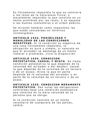Es físicamente imposible la que es contraria
a las leyes de la naturaleza física; y
moralmente imposible la que consiste en un
hecho prohibido por las leyes, o es opuesta
a las buenas costumbres o al orden público.
Se mirarán también como imposibles las
que están concebidas en términos
i ni nteli gi bl es.
ARTICULO 1533. POSIBILIDAD Y
MORALIDAD DE LAS CONDICIONES
NEGATIVAS. Si la condición es negativa de
una cosa físicamente imposible, la
obligación es pura y simple; si consiste en
que el acreedor se abstenga de un hecho
i nmoral o prohi bi do, vi ci a l a di sposi ci ón.
ARTICULO 1534. CONDICION
POTESTATIVA, CASUAL Y MIXTA . Se llama
condición potestativa la que depende de la
voluntad del acreedor o del deudor; casual
la que depende de la voluntad de un tercero
o de un acaso; mixta la que en parte
depende de la voluntad del acreedor y en
parte de la voluntad de un tercero o de un
acaso.
ARTICULO 1535. CONDICION MERAMENTE
POTESTATIVA. Son nulas las obligaciones
contraídas bajo una condición potestativa
que consista en la mera voluntad de la
persona que se obliga.
Si la condición consiste en un hecho
voluntario de cualquiera de las partes,
valdrá.

 