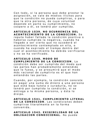 Con todo, si la persona que debe prestar la
asi gnaci ón, se v al e de m edi os i lí ci tos p ara
que la condición no pueda cumplirse, o para
que la otra persona, de cuya voluntad
depen de en parte su cumpl i mi ento, no
coopere a él, se tendrá por cumplida.
ARTICULO 1539. NO OCURRENCIA DEL
ACONTECIMIENTO DE LA CONDICION. Se
reputa haber fallado la condición positiva o
haberse cumplido la negativa, cuando ha
llegado a ser cierto que no su cederá el
acontecimiento contemplado en ella, o
cuando ha expirado el tiempo dentro del
cual el acontecimiento ha debido verificarse
y no se ha verificado.
ARTICULO 1540. MODO DE
CUMPLIMIENTO DE LA CONDICION . La
condición debe ser cumplida del modo que
las partes han probablemente entendido
que lo fuese, y se presumirá que el modo
más racional de cumplirla es el que han
entendido las partes.
Cuando, por ejemplo, la condición consiste
en pagar una suma de dinero a una persona
que está bajo tutela o curaduría, no se
tendrá por cumplida la condición, si se
entrega a la misma persona, y ésta lo
disipa.
ARTICULO 1541. CUMPLIMIENTO LITERAL
DE LA CONDICION. Las condiciones deben
cumplirse literalmente en la forma
convenida.
ARTICULO 1542. EXIGIBILIDAD DE LA
OBLIGACION CONDICIONAL . No puede

 