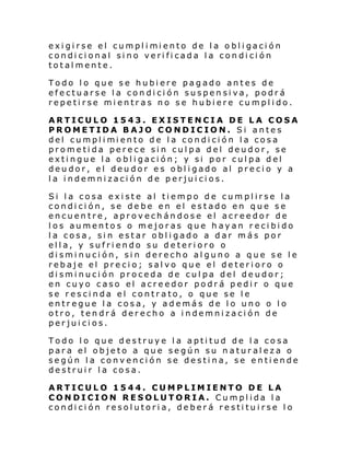 exi gi rse el cumpl i mi ento de l a o bl i gaci ón
condicional sino verificada la condición
totalmente.
Todo lo que se hubiere pagado antes de
efectuarse la condición suspensiva, podrá
repetirse mientras no se hubiere cumplido.
ARTICULO 1543. EXISTENCIA DE LA COSA
PROMETIDA BAJO CONDICION. Si antes
del cumpl i mi ento de l a condi ci ón l a cosa
prometida perece sin culpa del deudor, se
extingue la obligación; y si por culpa del
deudor, el deudor es obligado al precio y a
la indemnización de perjuicios.
Si la cosa existe al tiempo de cumplirse la
condición, se debe en el estado en que se
encuentre, aprovechándose el acreedor de
los aumentos o mejoras que hayan recibido
la cosa, sin estar obligado a dar más por
ella, y sufriendo su deterioro o
disminución, sin derecho alguno a que se le
rebaje el precio; salvo que el deterioro o
disminución proceda de culpa del deudor;
en cuyo caso el acreedor podrá pedir o que
se rescinda el contrato, o que se le
entregue la cosa, y además de lo uno o lo
otro, tendrá derecho a indemnización de
perjuicios.
Todo lo que destruye la aptitud de la cosa
para el objeto a que según su naturaleza o
según la convención se destina, se entiende
destruir la cosa.
ARTICULO 1544. CUMPLIMIENTO DE LA
CONDICION RESOLUTORIA. Cumplida la
condición resolutoria, deberá restituirse lo

 