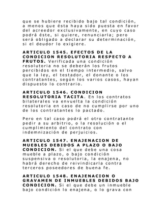 que se hubiere recibido bajo tal condición,
a menos que ésta haya sido puesta en favor
del acreedor exclusivamente, en cuyo caso
podrá éste, si quiere, renunciarla; pero
será obligado a declarar su determinación,
si el deudor lo exigiere.
ARTICULO 1545. EFECTOS DE LA
CONDICION RESOLUTORIA RESPECTO A
FRUTOS. Verificada una condición
resolutoria no se deberán los frutos
percibidos en el tiempo intermedio, salvo
que la ley, el testador, el donante o los
contratantes, según los varios casos, hayan
dispuesto lo contrario.
ARTICULO 1546. CONDICION
RESOLUTORIA TACITA . En los contratos
bilaterales va envuelta la condición
resolutoria en caso de no cumplirse por uno
de los contratantes lo pactado.
Pero en tal caso podrá el otro contratante
pedir a su arbitrio, o la resolución o el
cumpl i mi ento del con trato con
indemnización de perjuicios.
ARTICULO 1547. ENAJENACION DE
MUEBLES DEBIDOS A PLAZO O BAJO
CONDICION. Si el que debe una cosa
mueble a plazo, o bajo condición
suspensiva o resolutoria, la enajena, no
habrá derecho de reivindicarla contra
terceros poseedores de buena fe.
ARTICULO 1548. ENAJENACION O
GRAVAMEN DE INMUEBLES DEBIDOS BAJO
CONDICION. Si el que debe un inmueble
bajo condición lo enajena, o lo grava con

 