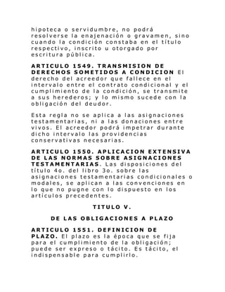 hipoteca o servidumbre, no podrá
resolverse la enajenación o gravamen, sino
cuando la condición constaba en el título
respectivo, inscrito u otorgado por
escritura pública.
ARTICULO 1549. TRANSMISION DE
DERECHOS SOMETIDOS A CONDICION El
derecho del acreedor que fallece en el
intervalo entre el contrato condicional y el
cumpl i mi ento de l a condi ci ón, se transmi te
a sus herederos; y lo mismo sucede con la
obligación del deudor.
Esta regla no se aplica a las asignaciones
testamentarias, ni a las donaciones entre
vivos. El acreedor podrá impetrar durante
dicho intervalo las providencias
conservativas necesarias.
ARTICULO 1550. APLICACION EXTENSIVA
DE LAS NORMAS SOBRE ASIGNACIONES
TESTAMENTARIAS. Las disposiciones del
título 4o. del libro 3o. sobre las
asignaciones testamentarias condicionales o
modales, se aplican a las convenciones en
lo que no pugne con lo dispuesto en los
artículos precedentes.
TITULO V.
DE LAS OBLIGACIONES A PLAZO
ARTICULO 1551. DEFINICION DE
PLAZO. El plazo es la época que se fija
par a el cumpl i mi ento de l a obl i gaci ón;
puede ser expreso o tácito. Es tácito, el
i ndi spen sabl e para cum pl irl o.

 
