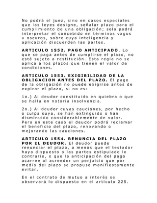 No podrá el juez, sino en casos especiales
que las leyes designe, señalar plazo para el
cumpl i mi ento de un a o bl i gaci ón; solo podr á
interpretar el concebi do en términos vagos
u oscuros, sobre cuya inteligencia y
aplicación discuerden las partes.
ARTICULO 1552. PAGO ANTICIPADO. Lo
que se paga antes de cumplirse el plazo, no
está sujeto a restitución. Esta regla no se
aplica a los plazos que tienen el valor de
condiciones.
ARTICULO 1553. EXIGIBILIDAD DE LA
OBLIGACION ANTES DEL PLAZO. El pago
de la obligación no puede exigirse antes de
expirar el plazo, si no es:
1o.) Al deudor constituido en quiebra o que
se halla en notoria insolvencia.
2o.) Al deudor cuyas cauciones, por hecho
o culpa suya, se han extinguido o han
disminuido considerablemente de valor.
Pero en este caso el deudor podrá reclamar
el beneficio del plazo, renovando o
mejorando las cauciones.
ARTICULO 1554. RENUNCIA DEL PLAZO
POR EL DEUDOR. El deudor puede
renunciar el plazo, a menos que el testador
haya dispuesto o las partes estipulado lo
contrario, o que la anticipación del pago
acarree al acreedor un perjuicio que por
medio del plazo se propuso manifiestamente
evitar.
En el contrato de mutuo a interés se
observará lo dispuesto en el artículo 225.

 