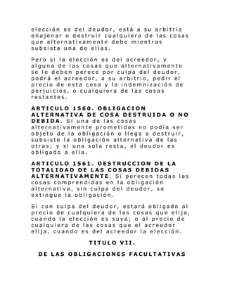 elección es del deudor, está a su arbitrio
enajenar o destruir cualquiera de las cosas
que alternativamente debe mientras
subsista una de ellas.
Pero si la elección es del acreedor, y
alguna de las cosas que alternativamente
se le deben perece por culpa del deudor,
podr á el acr ee dor, a su ar bi tri o, pedi r el
precio de esta cosa y la indemnización de
perjuicios, o cualquiera de las cosas
restantes.
ARTICULO 1560. OBLIGACION
ALTERNATIVA DE COSA DESTRUIDA O NO
DEBIDA. Si una de las cosas
alternativamente prometidas no podía ser
objeto de la obligación o llega a destruir,
subsiste la obligación alternativa de las
otras; y si una sola resta, el deudor es
obligado a ella.
ARTICULO 1561. DESTRUCCION DE LA
TOTALIDAD DE LAS COSAS DEBIDAS
ALTERNATIVAMENTE. Si perecen todas las
cosas comprendidas en la obligación
alternativa, sin culpa del deudor, se
extingue la obligación.
Si con cul pa del deu dor, estará o bl i gado al
precio de cualquiera de las cosas que elija,
cuando la elección es suya; o al precio de
cualquiera de las cosas que el acreedor
elija, cuando es del acreedor la elección.
TITULO VII.
DE LAS OBLIGACIONES FACULTATIVAS

 