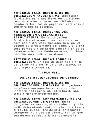 ARTICULO 1562. DEFINICION DE
OBLIGACION FACULTATIVA. Obligación
facultativa es la que tiene por objeto una
cosa determinada, pero concediéndose al
deudor la facultad de pagar con esta cosa o
con otra que se designa.
ARTICULO 1563. DERECHOS DEL
ACREEDOR EN OBLIGACIONES
FACULTATIVAS. En la obligación
facultativa el acreedor no tiene derecho
para pedir otra cosa que aquella a que el
deudor es directamente obligado, y si dicha
cosa perece sin culpa del deudor y antes de
haberse éste constituido en mora, no tiene
derecho para pedir cosa alguna.
ARTICULO 1564. DUDAS SOBRE LA
OBLIGACION. En caso de duda sobre si la
obligación es alternativa o facultativa, se
tendrá por alternativa.
TITULO VIII.
DE LAS OBLIGACIONES DE GENERO
ARTICULO 1565. DEFINICION DE
OBLIGACIONES DE GENERO. Obligaciones
de género son aquell as en que se debe
indeterminadamente un individuo de una
clase o género determinado.
ARTICULO 1566. CUMPLIMIENTO DE LAS
OBLIGACIONES DE GENERO. En la
obligación de género, el acreedor no puede
pedir determinadamente ningún individuo, y
el deudor queda libre de ella, entregando
cual qui er i ndi vi duo del género, con tal que
sea de una calidad a lo menos mediana.

 