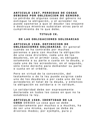 ARTICULO 1567. PERDIDAS DE COSAS
DEBIDAS POR OBLIGACION DE GENERO.
La pérdida de algunas cosas del género no
extingue la obligación, y el acreedor no
puede oponerse a que el deudor las enajene
o destruya mientras subsistan otras para el
cumpl i mi ento de l o que debe.
TITULO IX.
DE LAS OBLIGACIONES SOLIDARIAS
ARTICULO 1568. DEFINICION DE
OBLIGACIONES SOLIDARIAS . En general
cuando se ha contraído por muchas
personas o para con muchas la obligación
de un a co sa di vi si bl e, cada uno de l os
deudores, en el primer caso, es obligado
solamente a su parte o cuota en la deuda, y
cada uno de los acreedores, en el segundo,
sólo tiene derecho para demandar su parte
o cuota en el crédito.
Pero en virtud de la convención, del
testamento o de la ley puede exigirse cada
uno de los deudores o por cada uno de los
acreedores el total de la deuda, y entonces
la obligación es solidaria o in solidum.
La solidaridad debe ser expresamente
declarada en todos los casos en que no la
establece la ley.
ARTICULO 1569. IDENTIDAD DE LA
COSA DEBIDA La cosa que se debe
solidariamente por muchos o a muchos, ha
de ser una misma, aunque se deba de
diversos modos; por ejemplo, pura y

 