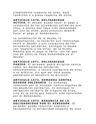 simplemente respecto de unos, bajo
condición o a plazo respecto de otros.
ARTICULO 1570. SOLIDARIDAD
ACTIVA. El deudor puede hacer el pago a
cualquiera de los acreedores solidarios que
elija, a menos que haya sido demandado
por uno de ellos, pues entonces deberá
hacer el pago al demandante.
La condonación de la deuda, la
compensación, la novación que intervenga
entre el deudor y uno cualquiera de los
acreedores solidarios, extingue la deuda
con respecto a los otros, de la misma
manera que el pago lo haría; con tal que
uno de estos no haya demandado ya al
deudor.
ARTICULO 1571. SOLIDARIDAD
PASIVA. El acreedor podrá dirigirse contra
todos los deudores solidarios
conjuntamente, o contra cualquiera de ellos
a su arbitrio, sin que por éste pueda
oponérsele el beneficio de di visión.
ARTICULO 1572. DEMANDA CONTRA
DEUDOR SOLIDARIO. La demanda
intentada por el acreedor contra algunos de
los deudores solidarios, no extingue la
obligación solidaria de ninguno de ellos,
sino en la parte que hubiere sido satisfecha
por el demandado.
ARTICULO 1573. RENUNCIA DE LA
SOLIDADRIDAD POR EL ACREEDOR . El
acreedor puede renunciar expresa o
tácitamente la solidaridad respecto de unos

 