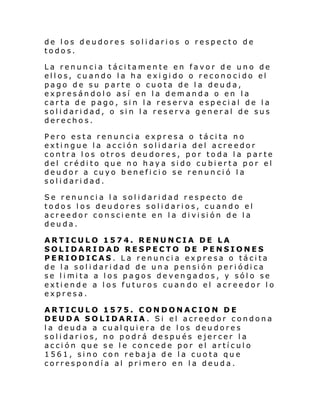 de los deudores solidarios o respecto de
todos.
La renuncia tácitamente en favor de uno de
ellos, cuando la ha exi gido o reconocido el
pago de su parte o cuota de la deuda,
expresándolo así en la demanda o en la
carta de pago, sin la reserva especial de la
solidaridad, o sin la reserva general de sus
derechos.
Pero esta renuncia expresa o tácita no
extingue la acción solidaria del acreedor
contra los otros deudores, por toda la parte
del crédito que no haya sido cubierta por el
deudor a cuyo beneficio se renunció la
solidaridad.
Se renuncia la solidaridad respecto de
todos los deudores solidarios, cuando el
acr ee dor co n sci ente en l a di vi si ón de l a
deuda.
ARTICULO 1574. RENUNCIA DE LA
SOLIDARIDAD RESPECTO DE PENSIONES
PERIODICAS. La renuncia expresa o tácita
de l a sol i dari dad de un a pensi ón per i ódi ca
se l i mi ta a l os pagos deven gados, y sól o se
extiende a los futuros cuan do el acreedor lo
expresa.
ARTICULO 1575. CONDONACION DE
DEUDA SOLIDARIA. Si el acreedor condona
la deuda a cualquiera de los deudores
solidarios, no podrá después ejercer la
acción que se le concede por el artículo
1561, sino con rebaja de la cuota que
correspondía al primero en la deuda.

 