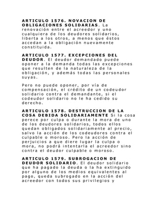 ARTICULO 1576. NOVACION DE
OBLIGACIONES SOLIDARIAS . La
renovación entre el acreedor y uno
cualquiera de los deudores solidarios,
liberta a los otros, a menos que éstos
accedan a la obligación nuevamente
constituida.
ARTICULO 1577. EXCEPCIONES DEL
DEUDOR . El deudor demandado puede
oponer a la demanda todas las excepciones
que resulten de la naturaleza de la
obligación, y además todas las personales
suyas.
Pero no puede oponer, por vía de
compensación, el crédito de un codeu dor
solidario contra el demandante, si el
codeudor solidario no le ha cedido su
derecho.
ARTICULO 1578. DESTRUCCION DE LA
COSA DEBIDA SOLIDARIAMENTE Si la cosa
perece por culpa o durante la mora de uno
de los deudores solidarios, todos ellos
quedan obligados solidariamente al precio,
salvo la acción de los codeudores contra el
culpable o moroso. Pero la acción de
perjuicios a que diere lugar la culpa o
mora, no podrá intentarla el acreedor sino
contra el deudor culpable o moroso.
ARTICULO 1579. SUBROGACION DE
DEUDOR SOLIDARIO. El deudor solidario
que ha pagado la deuda o la ha extinguido
por alguno de los medios equivalentes al
pago, queda subrogado en la acción del
acreedor con todos sus privilegios y

 