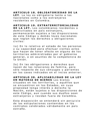 ARTICULO 18. OBLIGATORIEDAD DE LA
LEY. La ley es obligatoria tanto a los
nacionales como a los extranjeros
residentes en Colombia.
ARTICULO 19. EXTRATERRITORIALIDAD
DE LA LEY. Los colombianos residentes o
domiciliados en país extranjero,
permanecerán sujetos a las disposiciones
de este Código y demás leyes nacionales
que reglan los derechos y obligaciones
civiles:
1o) En l o rel ati vo al estado de l as person as
y su capacidad para efectuar ciertos actos
que hayan de tener efecto en alguno de los
territorios administrados por el gobierno
general, o en asuntos de la competencia de
la Unión.
2o) En las obligaciones y derechos que
nacen de las relaciones de familia, pero
sólo respecto de sus cónyuges y parientes
en los casos indicados en el inciso anterior.
ARTICULO 20. APLICABILIDAD DE LA LEY
EN MATERIA DE BIENES Los bienes
situados en los territorios, y aquéllos que
se encuentren en los Estados, en cuya
propiedad tenga interés o derecho la
Nación, están sujetos a las disposiciones de
este Código, aun cuando sus dueños sean
extranjeros y residan fuera de Colombia.
Esta disposición se entenderá sin perjui cio
de las estipulaciones contenidas en los
contratos celebrados válidamente en país
extraño.

 