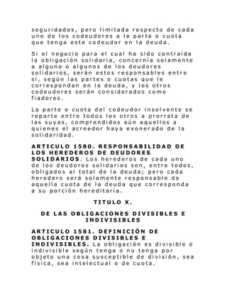seguri dades, pero l i mi tada respecto de cada
uno de los codeudores a la parte o cuota
que tenga este codeudor en la deuda.
Si el negoci o par a el cual ha si do co ntraí da
la obligación solidaria, concernía solamente
a alguno o algunos de los deudores
solidarios, serán estos responsables entre
sí, según las partes o cuotas que le
correspondan en la deuda, y los otros
codeudores serán considerados como
fiadores.
La parte o cuota del codeudor insolvente se
reparte entre todos los otros a prorrata de
las suyas, comprendidos aún aquellos a
quienes el acreedor haya exoner ado de la
solidaridad.
ARTICULO 1580. RESPONSABILIDAD DE
LOS HEREDEROS DE DEUDORES
SOLIDARIOS. Los herederos de cada uno
de los deudores solidarios son, entre todos,
obligados al total de la deuda; pero cada
heredero será solamente responsable de
aquella cuota de la deuda que corresponda
a su porción hereditaria.
TITULO X.
DE LAS OBLIGACIONES DIVISIBLES E
INDIVISIBLES
ARTICULO 1581. DEFINICIÓN DE
OBLIGACIONES DIVISIBLES E
INDIV ISIBLES. L a o bl i gaci ón es di vi si bl e o
i ndi vi si bl e según ten ga o no ten ga p or
objeto una cosa susceptible de división, sea
física, sea intelectual o de cuota.

 