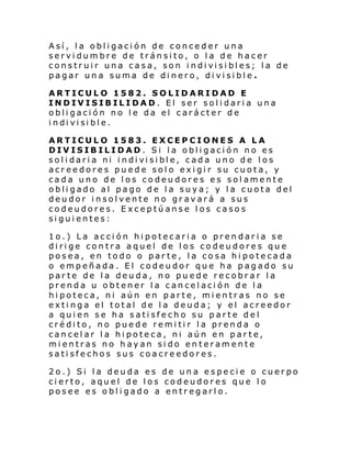 Así, la obligación de conceder una
servidumbre de tránsito, o la de hacer
construi r una casa, son i ndi vi si bl es; l a de
pagar una suma de dinero, divisible.
ARTICULO 1582. SOLIDARIDAD E
INDIVISIBILIDAD. El ser solidaria una
obligación no le da el carácter de
i ndi vi si bl e.
ARTICULO 1583. EXCEPCIONES A LA
DIVISIBILIDAD. Si la obligación no es
sol i dari a ni i ndi vi si bl e, cada uno de l os
acreedores puede solo exigir su cuota, y
cada uno de los codeudores es solamente
obligado al pago de la suya; y la cuota del
deudor insolvente no gravará a sus
codeudores. Exceptúanse los casos
siguientes:
1o.) La acción hipotecaria o prendaria se
dirige contra aquel de los codeudores que
posea, en todo o parte, la cosa hipotecada
o empeñada. El codeudor que ha pagado su
parte de la deuda, no puede recobrar la
prenda u obtener la cancelación de la
hipoteca, ni aún en parte, mientras no se
extinga el total de la deuda; y el acreedor
a quien se ha satisfecho su parte del
crédito, no puede remitir la prenda o
cancelar la hipoteca, ni aún en parte,
mientras no hayan sido enteramente
satisfechos sus coacreedores.
2o.) Si la deuda es de una especie o cuerpo
cierto, aquel de los codeudores que lo
posee es obligado a entregarlo.

 