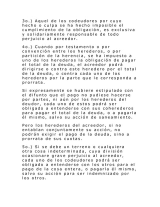 3o.) Aquel de los codeudores por cuyo
hecho o culpa se ha hecho imposible el
cumpl i mi ento de l a o bl i gaci ón, es excl usi va
y solidariamente responsable de todo
perjuicio al acreedor.
4o.) Cuando por testamento o por
convención entre los hered eros, o por
partición de la herencia, se ha impuesto a
uno de los herederos la obligación de pagar
el total de la deuda, el acreedor podrá
dirigirse o contra este heredero por el total
de la deuda, o contra cada uno de los
herederos por la parte que le cor responda a
prorrata.
Si expresamente se hubiere estipulado con
el difunto que el pago no pudiese hacerse
por partes, ni aún por los herederos del
deudor, cada uno de estos podrá ser
obligado a entenderse con sus coherederos
para pagar el total de la deuda, o a pagarla
él mismo, salvo su acción de saneamiento.
Pero los herederos del acreedor, si no
entablan conjuntamente su acción, no
podrán exigir el pago de la deuda, sino a
prorrata de sus cuotas.
5o.) Si se debe un terreno o cualquiera
otra cosa indetermi nada, cuya división
ocasionare grave perjuicio al acreedor,
cada uno de los codeudores podrá ser
obligado a entenderse con los otros para el
pago de la cosa entera, o pagarla él mismo,
salvo su acción para ser indemnizado por
los otros.

 