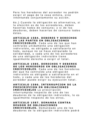 Pero los herederos del acreedor no podrán
exigir el pago de la cosa entera, sino
intentando conjuntamente su acción.
6o.) Cuando la obligación es alternativa, si
la elección es de los acreedores, deben
hacerlas todos de consuno; y si de los
deudores, deben hacerlas de consun o todos
éstos.
ARTICULO 1584. DEBERES Y DERECHOS
DE LAS PARTES EN OBLIGACIONES
INDIVISIBLES. Cada uno de los que han
contraído unidamente una obligación
i ndi vi si bl e, es o bl i gado a sati sfacerl a en
todo, aunque no se haya estipulado la
solidaridad, y cada uno de los acreedores
de un a obl i gaci ón i ndi vi si bl e ti ene
igualmente derecho a exigir el total.
ARTICULO 1585. DERECHOS Y DEBERES
DE LOS HEREDEROS EN OBLIGACIONES
INDIVISIBLES. Cada uno de los herederos
del que ha contraído una obligación
i ndi vi si bl e es obl i gado a s ati sf ac erl a en el
todo, y cada uno de los herederos del
acreedor puede exigir su ejecución total.
ARTICULO 1586. INTERRUPCION DE LA
PRESCRIPCION EN OBLIGACIONES
INDIVISIBLES La prescripción
interrumpida respecto de uno de los
deu dores de l a obl i gaci ón i ndi vi si bl e, l o es
igualmente respecto de los otros.
ARTICULO 1587. DEMANDA CONTRA
DEUDOR DE OBLIGACIONES
INDIVISIBLES. Demandado uno de los
deu dores de l a obl i gaci ón i ndi vi si bl e podr á

 