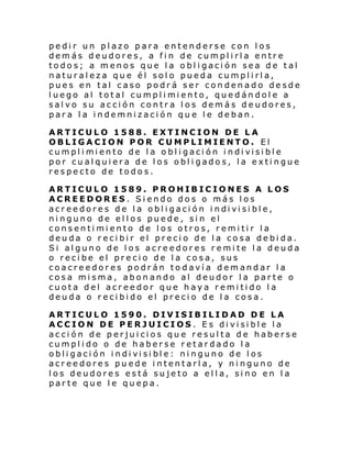 pedir un plazo para entenderse con los
demás deudores, a fin de cumplirla entre
todos; a menos que la obligación sea de tal
naturaleza que él solo pueda cumplirla,
pues en tal caso podrá ser condenado desde
l uego al total cumpl i mi ento, quedán dol e a
salvo su acción contra los demás deudores,
para la indemnización que le deban.
ARTICULO 1588. EXTINCION DE LA
OBLIGACION POR CUMPLIMIENTO. El
cumpl i mi ento de l a o bl i gaci ón i ndi visi bl e
por cualquiera de los obligados, la extingue
respecto de todos.
ARTICULO 1589. PROHIBICIONES A LOS
ACREEDORES. Siendo dos o más los
acr ee dore s de l a obl i gaci ón i ndi vi si bl e,
ninguno de ellos puede, sin el
consentimiento de los otros, remitir la
deuda o recibir el precio de la cosa debida.
Si alguno de los acreedores remite la deuda
o recibe el precio de la cosa, sus
coacreedores podrán todavía demandar la
cosa misma, abonando al deudor la parte o
cuota del acreedor que haya remitido la
deuda o recibido el precio de la cosa.
ARTICULO 1590. DIVISIBILIDAD DE LA
ACCION DE PERJUICIOS. Es divisible la
acción de perjuicios que resulta de haberse
cumplido o de haberse retardado la
obli gaci ón i ndi vi si bl e: ni nguno de l os
acreedores puede intentarla, y ninguno de
los deudores está sujeto a ella, sino en la
parte que le quepa.

 