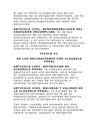 Si por el hecho o culpa de uno de los
deu dores de l a obl i gaci ón i ndi vi si bl e, se h a
hecho i mposi bl e el cumpl i mi ento de ell a,
ese solo será responsable de todos los
perjuicios.
ARTICULO 1591. RESPONSABILIDAD DEL
CODEUDOR INCUMPLIDO . Si de dos
codeudores de un hecho que deba
ejecutarse en común, el uno está pronto a
cumplirlo, y el otro l o rehusa o retarda,
éste sólo será responsable de los perjuicios
que de la inejecución o retardo del hecho
resultaren al acreedor.
TITULO XI.
DE LAS OBLIGACIONES CON CLAUSULA
PENAL
ARTICULO 1592. DEFINICION DE
CLAUSULA PENAL La cláusula penal es
aquella en que una persona, para asegurar
el cumpl i mi ento de un a obl i gaci ón, se
sujeta a una pena que consiste en dar o
hacer algo en caso de no ejecutar o
retardar la obligación principal.
ARTICULO 1593. NULIDAD Y VALIDEZ DE
LA CLAUSULA PENAL. La nulidad de la
obligación principal acarrea la de la
cláusula penal, pero la nulidad de ésta no
acarrea la de la obligación principal.
Con todo, cuando uno promete por otra
persona, imponiéndose una pena para el
caso de no cumplirse por esta lo prometido,
valdrá la pena, aunque la obligación

 
