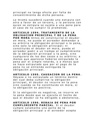 principal no tenga efecto por falta de
consentimiento de dicha persona.
Lo mismo sucederá cuando uno estipula con
otro a favor de un tercero, y la persona con
quien se estipula se sujeta a una pena para
el caso de no cumplir lo prometido.
ARTICULO 1594. TRATAMIENTO DE LA
OBLIGACION PRINCIPAL Y DE LA PENA
POR MORA Antes de constituirse el deudor
en mora, no puede el acreedor demandar a
su arbitrio la obligación principal o la pena,
sino solo la obligación principal; ni
constituido el deudor en mora, puede el
acreedor pedir a un tiempo el cumplimiento
de la obligación principal y la pena, sino
cualquiera de las dos cosas a su arbitrio; a
menos que aparezca haberse estipulado la
pena por el simple retardo, o a menos que
se haya estipulado que por el pago de la
pena no se entienda extinguida la
obligación principal.
ARTICULO 1595. CAUSACION DE LA PENA .
Háyase o no estipulado un término dentro
del cual deba cumplirse la obligación
principal, el deudor no incurre en la pena
sino cuando se ha constituido en mora, si
la obligación es positiva.
Si la obligación es negativa, se incurre en
la pena desde que se ejecuta el hecho de
que el deudor se ha obligado a abstenerse.
ARTICULO 1596. REBAJA DE PENA POR
CUMPLIMIENTO PARCIAL. Si el deudor
cumple solamente una parte de la
obligación principal y el acreedor acepta

 